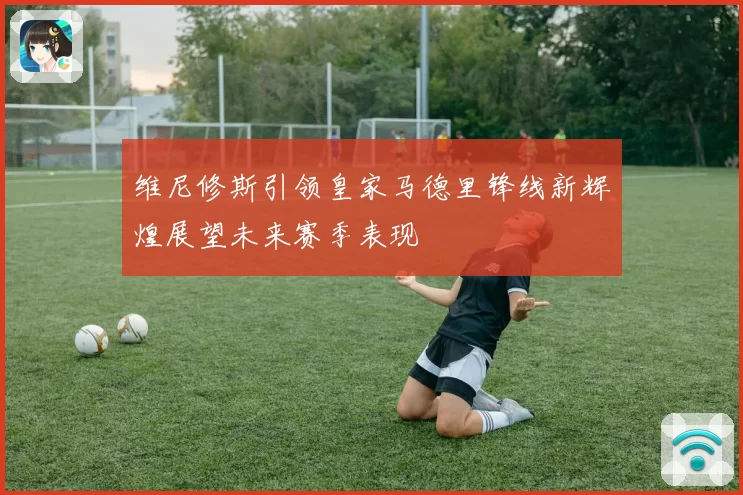 维尼修斯引领皇家马德里锋线新辉煌展望未来赛季表现