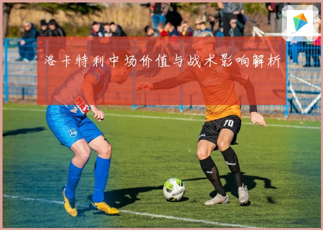 洛卡特利中场价值与战术影响解析
