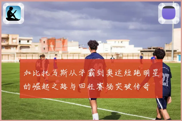 加比托马斯从学霸到奥运短跑明星的崛起之路与田径赛场突破传奇