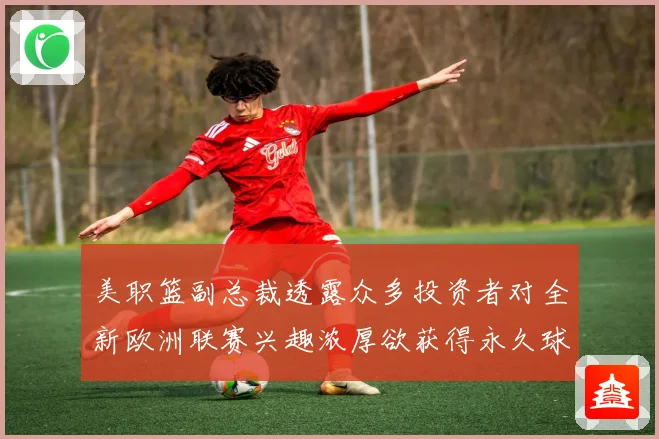 美职篮副总裁透露众多投资者对全新欧洲联赛兴趣浓厚欲获得永久球赛场复盘