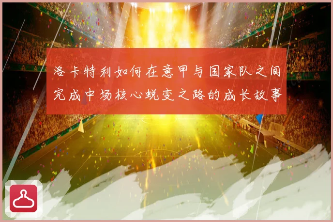 洛卡特利如何在意甲与国家队之间完成中场核心蜕变之路的成长故事