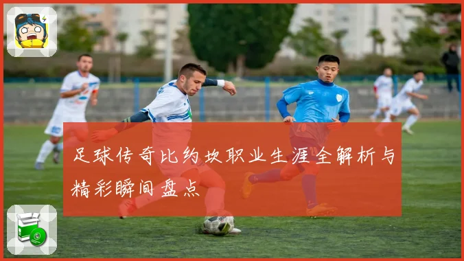 足球传奇比约坎职业生涯全解析与精彩瞬间盘点