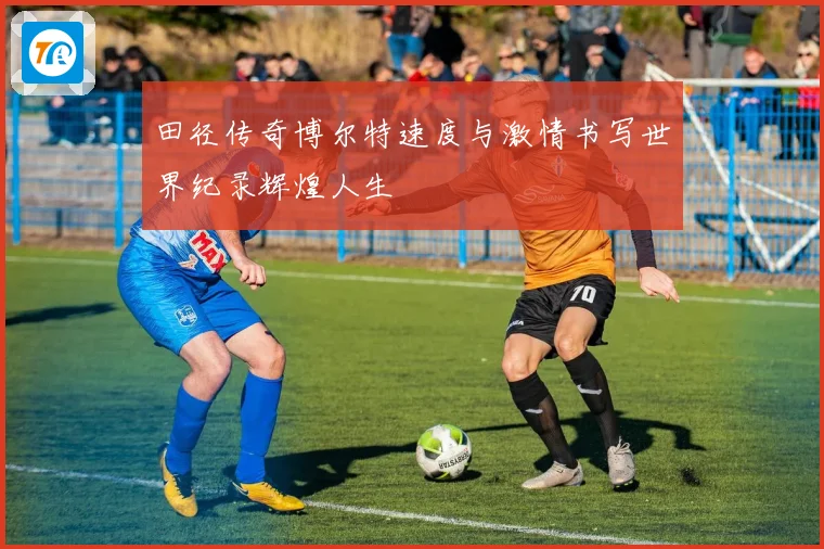 田径传奇博尔特速度与激情书写世界纪录辉煌人生