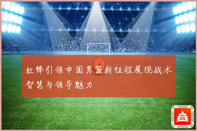 杜锋引领中国男篮新征程展现战术智慧与领导魅力