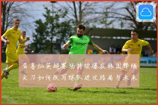 黄喜灿英超赛场持续爆发韩国锋线尖刀如何改写球队进攻格局与未来