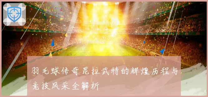 羽毛球传奇昆拉武特的辉煌历程与竞技风采全解析
