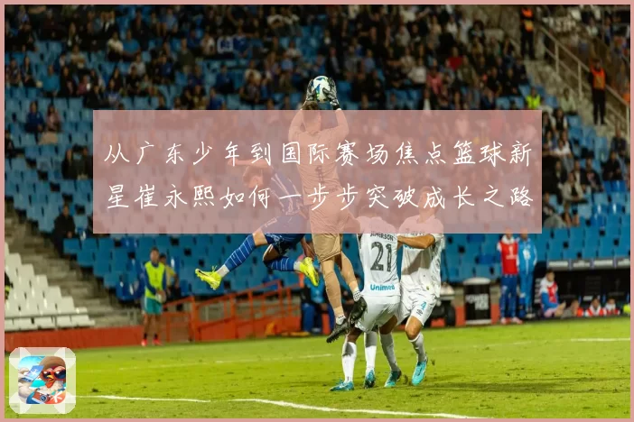 从广东少年到国际赛场焦点篮球新星崔永熙如何一步步突破成长之路