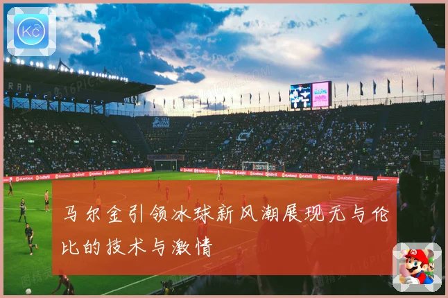 马尔金引领冰球新风潮展现无与伦比的技术与激情