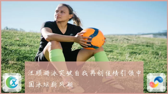 汪顺游泳突破自我再创佳绩引领中国泳坛新风潮