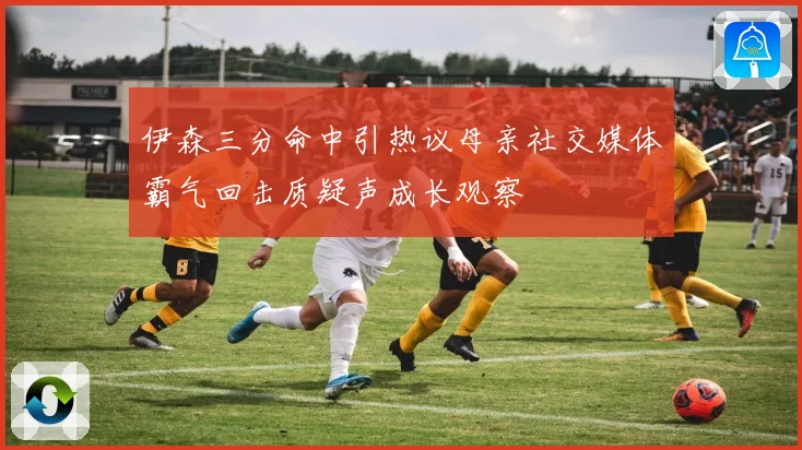伊森三分命中引热议母亲社交媒体霸气回击质疑声成长观察