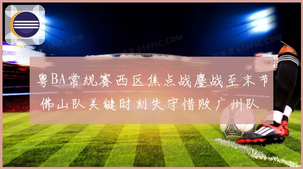 粤BA常规赛西区焦点战鏖战至末节 佛山队关键时刻失守惜败广州队