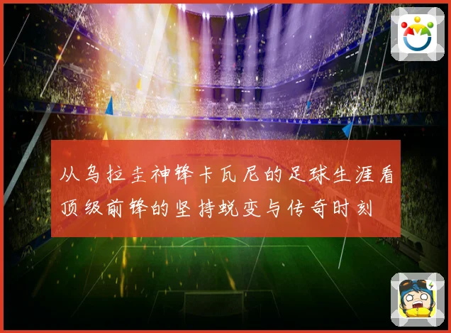 从乌拉圭神锋卡瓦尼的足球生涯看顶级前锋的坚持蜕变与传奇时刻