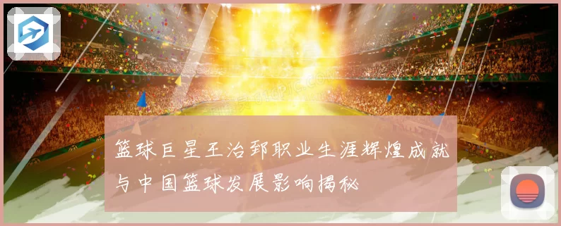 篮球巨星王治郅职业生涯辉煌成就与中国篮球发展影响揭秘