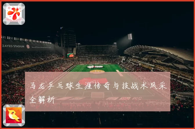 马龙乒乓球生涯传奇与技战术风采全解析