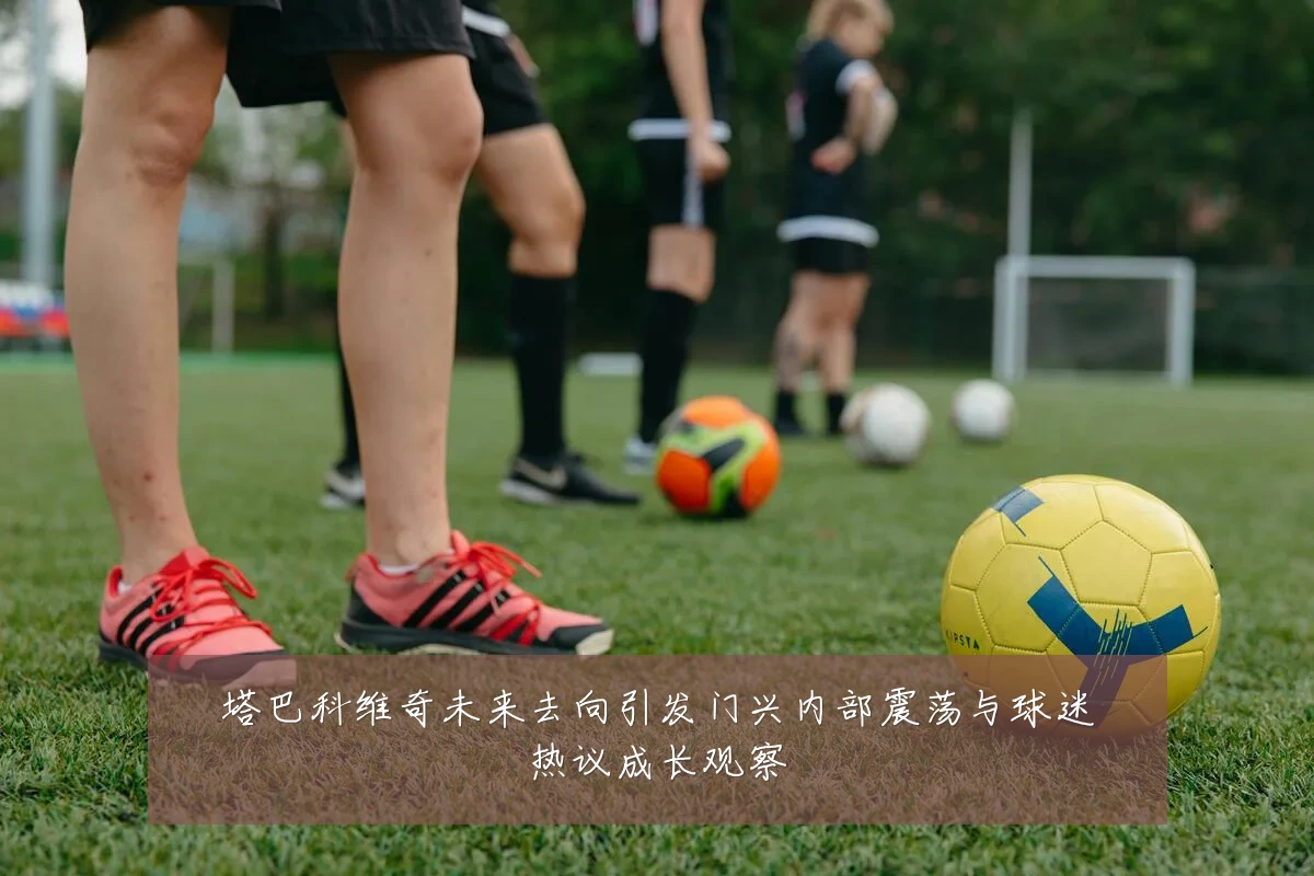 塔巴科维奇未来去向引发门兴内部震荡与球迷热议成长观察