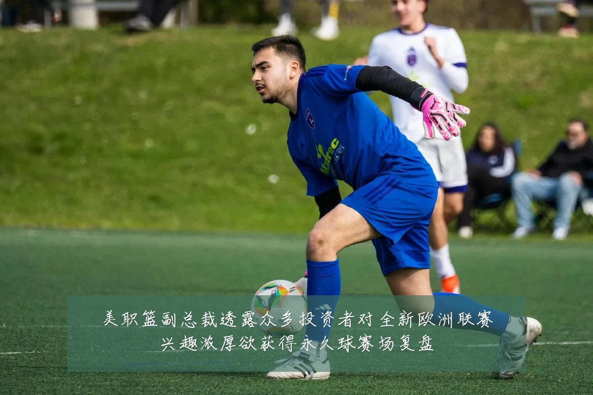 美职篮副总裁透露众多投资者对全新欧洲联赛兴趣浓厚欲获得永久球赛场复盘